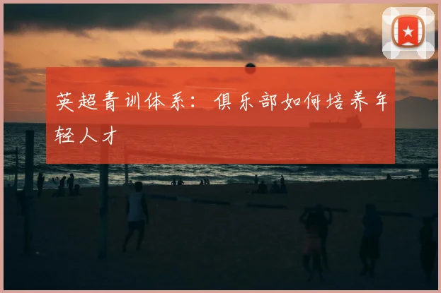英超青训体系：俱乐部如何培养年轻人才