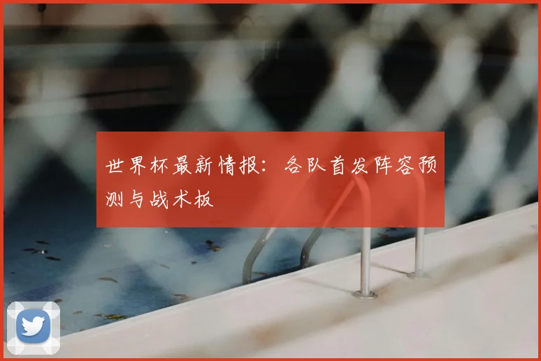 世界杯最新情报：各队首发阵容预测与战术板