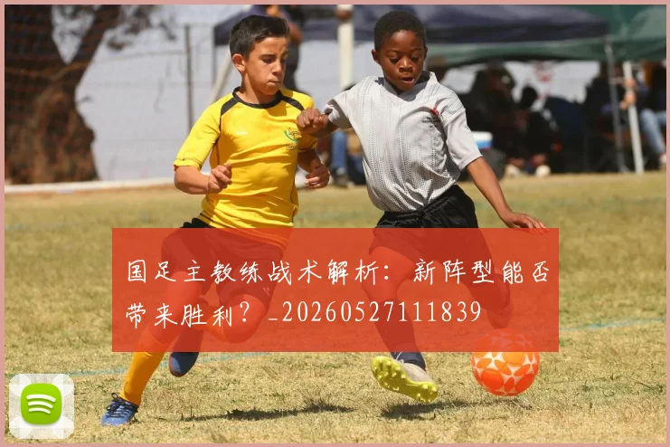 国足主教练战术解析：新阵型能否带来胜利？_20260527111839