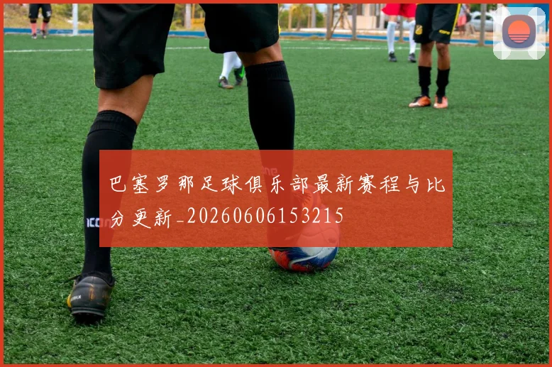 巴塞罗那足球俱乐部最新赛程与比分更新_20260606153215