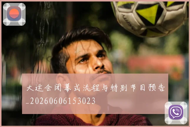 大运会闭幕式流程与特别节目预告_20260606153023