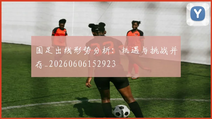 国足出线形势分析：机遇与挑战并存_20260606152923