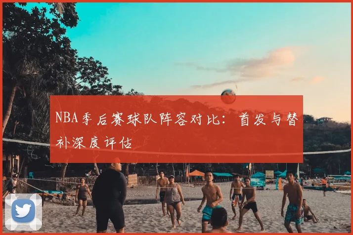 NBA季后赛球队阵容对比：首发与替补深度评估