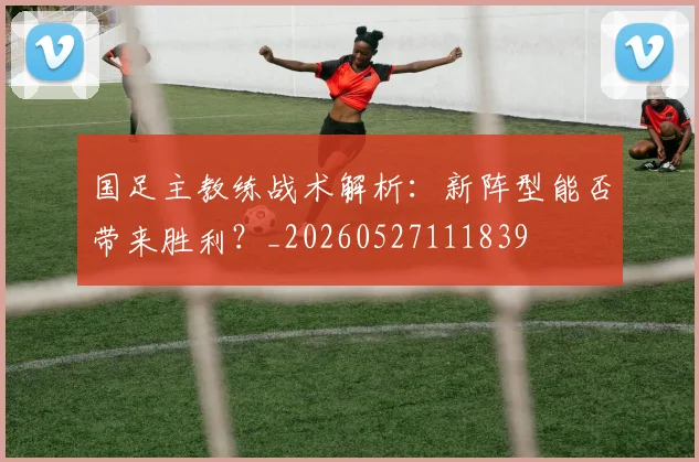 国足主教练战术解析：新阵型能否带来胜利？_20260527111839