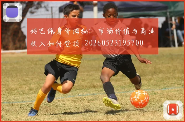 姆巴佩身价揭秘：市场价值与商业收入如何登顶_20260523195700