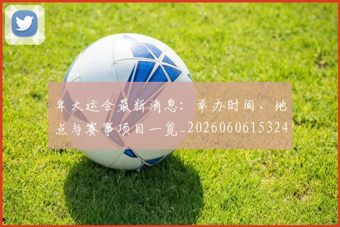 年大运会最新消息：举办时间、地点与赛事项目一览_20260606153244