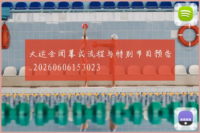 大运会闭幕式流程与特别节目预告_20260606153023
